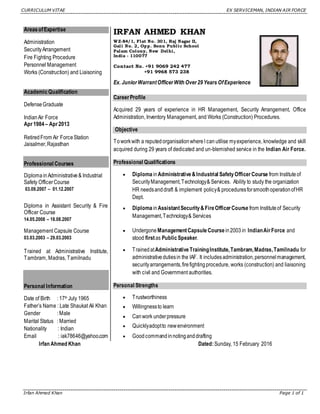 CURRICULUM VITAE EX SERVICEMAN, INDIAN AIR FORCE
Irfan Ahmed Khan Page 1 of 1
AreasofExpertise
Administration
SecurityArrangement
Fire Fighting Procedure
Personnel Management
Works (Construction) and Liaisoning
Academic Qualification
DefenseGraduate
IndianAir Force
Apr1984 – Apr2013
RetiredFrom Air ForceStation
Jaisalmer,Rajasthan
Professional Courses
DiplomainAdministrative& Industrial
Safety OfficerCourse
03.09.2007 – 01.12.2007
Diploma in Assistant Security & Fire
Officer Course
14.05.2008 – 18.08.2007
Management Capsule Course
03.03.2003 – 29.03.2003
Trained at Administrative Institute,
Tambram, Madras, Tamilnadu
Personal Information
Date of Birth : 17th July 1965
Father’s Name : Late Shaukat Ali Khan
Gender : Male
Marital Status : Married
Nationality : Indian
Email : iak78646@yahoo.com
IRFAN AHMED KHAN
W Z-84/1, Flat No. 301, Raj Nagar II,
Gali No. 2, Opp. Sonu Public School
Palam Colony, New Delhi,
India - 110077
Contact No. +91 9069 242 477
+91 9968 573 238
Ex. JuniorWarrantOfficerWith Over29Years OfExperience
CareerProfile
Acquired 29 years of experience in HR Management, Security Arrangement, Office
Administration, Inventory Management, and Works (Construction) Procedures.
Objective
Toworkwith a reputedorganisationwhereI can utilise myexperience, knowledge and skill
acquired during 29 years of dedicated and un-blemished service in the Indian Air Force.
Professional Qualifications
 Diploma inAdministrative&Industrial SafetyOfficerCourse from Instituteof
SecurityManagement,Technology& Services. Ability to study the organization
HR needsanddraft & implement policy& proceduresforsmoothoperationofHR
Dept.
 Diploma inAssistantSecurity&FireOfficerCourse from Instituteof Security
Management,Technology& Services
 Undergone ManagementCapsule Course in2003 in IndianAirForce and
stood firstas Public Speaker.
 TrainedatAdministrativeTrainingInstitute,Tambram,Madras,Tamilnadu for
administrativedutiesin the IAF. It includesadministration,personnel management,
securityarrangements,firefightingprocedure, works (construction) and liaisoning
with civil and Government authorities.
Personal Strengths
 Trustworthiness
 Willingnessto learn
 Canwork underpressure
 Quicklyadoptto newenvironment
 Goodcommandinnotinganddrafting
Irfan Ahmed Khan Dated:Sunday, 15 February 2016
 