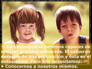 — Con entusiasmo seremos capaces de
realizar grandes esfuerzos. El esfuerzo
necesita de una motivación y ésta es el
entusiasmo. Para ello necesitamos:
• Conocernos a nosotros mismos.
 