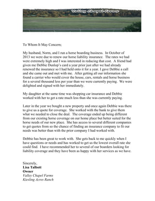 To Whom It May Concern;
My husband, Norm, and I run a horse boarding business. In October of
2013 we were due to renew our horse liability insurance. The rates we had
were extremely high and I was interested in reducing that cost. A friend had
given me Debbie Dunlop’s card a year prior just after we had already
renewed the insurance so I had held onto it for a year. I gave Debbie a call
and she came out and met with me. After getting all our information she
found a carrier who would cover the house, cars, rentals and horse business
for a several thousand less per year than we were currently paying. We were
delighted and signed with her immediately.
My daughter at the same time was shopping car insurance and Debbie
worked with her to get a rate much less than she was currently paying.
Later in the year we bought a new property and once again Debbie was there
to give us a quote for coverage. She worked with the bank to give them
what we needed to close the deal. The coverage ended up being different
from our existing horse coverage on our home place but better suited for the
horse needs of our new place. She has access to several different companies
to get quotes from so the chance of finding an insurance company to fit our
needs was better than with the prior company I had worked with.
Debbie has been great to work with. She gets back to me quickly when I
have questions or needs and has worked to get us the lowest overall rate she
could find. I have recommended her to several of our boarders looking for
liability coverage and they have been as happy with her services as we have.
Sincerely,
Lisa Talbott
Owner
Valley Chapel Farms
Kiesling Acres Ranch
 