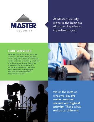 OUR SERVICES
Whether that be the actual structure
where you call home or do business
in, the property outside, the collateral
inside, and most importantly, employees
and those who visit your facility, we
understand the significance of a
secure environment and we know
how important it is that people
feel safe and protected when
they are on your site.
We’re the best at
what we do. We
make customer
service our highest
priority. That’s what
makes us different.
At Master Security,
we’re in the business
of protecting what’s
important to you.
 