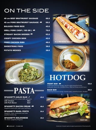 40 cm BEEF BRATWURST SAUSAGE 68.0
40 cm PORK BRATWURST SAUSAGE 68.0
BULGOGI FRIED RICE 45.0
GRILL PORK CHOP ( 180 GR ) 70.0
STREAKY BACON SKEWER 65.0
CRISPY CHICKEN SKIN 42.0
FRIED CHICKEN RIBS 48.0
SHOESTRING FRIES 38.0
POTATO WEDGES 38.0
ON THE SIDE
40 cm BRATWURST SAUSAGE
SPAGHETTI AGLIO OLIO 42.0
Spaghetti tossed with crushed chilli, and onion.
with Chicken 59.5
with Pork Bacon 52.0
SPAGHETTI BACON CREAM 48.0
Spaghetti tossed with cream sauce and bacon.
SPAGHETTI BASIL PESTO 55.0
Spaghetti, cream, mushrooms and cubes
of grilled chicken leg
SPAGHETTI BOLOGNESE 49.0
The classic spaghetty bolognese.
PASTA
HOTDOG
FRONT BAR 65.0
Grilled pork bratwurst sausage, mesclun salad,caramelized onion,
steaky pork, bacon slice, shredded lettuce, BBQ and Honey mustard sauce.
BACK BAR 60.0
Grilled beef bratwurst sausage, mesclun salad, caramelized onion, shredded
BULGOGI FRIED RICE
SPAGHETTI BASIL PESTO
FRONT BAR
contain pork contain chilli All price are in thousand rupiah and subject to government tax 10% and service 5%
 