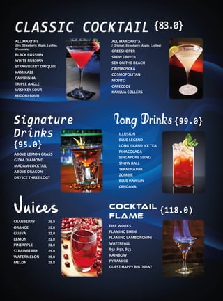 ALL MARTINI
(Dry, Strawberry, Apple, Lychee,
Chocolate)
BLACK RUSSIAN
WHITE RUSSIAN
STRAWBERRY DAIQUIRI
KAMIKAZE
CAIPIRINHA
TRIPLE ANGLE
WISHKEY SOUR
MIDORI SOUR
CLASSIC COCKTAIL
ABOVE LEMON GRASS
GIZKA DIAMOND
MADAM COCKTAIL
ABOVE DRAGON
DRY ICE THREE LOGY
Signature
Drinks ILLUSION
BLUE LEGEND
LONG ISLAND ICE TEA
PINACOLADA
SINGAPORE SLING
SNOW BALL
TERMINATOR
ZOMBIE
BLUE HAWAIN
CENDANA
Long Drinks
FIRE WORKS
FLAMING BIKINI
FLAMING LAMBORGHINI
WATERFALL
B51 ,B52, B53
RAINBOW
PYRAMHID
GUEST HAPPY BIRTHDAY
CRANBERRY
ORANGE
GUAVA
LEMON
PINEAPPLE
STRAWBERRY
WATERMELON
MELON
Juices COCKTAIL
FLAME
COCKTAIL
FLAME
25.0
25.0
22.0
22.0
22.0
25.0
25.0
25.0
ALL MARGARITA
( Original, Strawberry, Apple, Lychee)
GREESHOPER
SREW DRIVER
SEX ON THE BEACH
CAIPIROSCKA
COSMOPOLITAN
MOJITO
CAPECODE
KAHLUA COLLERS
{83.0}
{95.0}
{99.0}
{118.0)
 