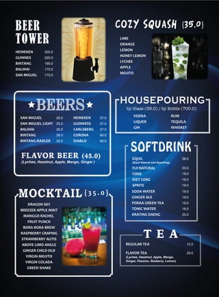 DRAGON SKY
BREEZER APPLE MINT
MANGGO RACHEL
FRUIT PUNCH
BORA BORA BREW
RASPBERRY CRAPING
STRAWBERRY AUTIS
ABOVE LIMO ANGLE
GINGER CHILD OLD
VIRGIN MOJITO
VIRGIN COLADA
GREEN SHAKE
MOCKTAIL
225.0
225.0
190.0
175.0
175.0
LIME
ORANGE
LEMON
HONEY LEMON
LYCHEE
APPLE
MOJITO
HEINEKEN
GUINNES
BINTANG
BALIHAI
SAN MIGUEL
COZY Squash
SAN MIGUEL
SAN MIGUEL LIGHT
BALIHAI
BINTANG
BINTANG RADLER
25.0
25.0
25.0
28.0
32.0
beers
HEINEKEN
GUINNESS
CARLSBERG
CORONA
DIABLO
37.0
37.0
37.0
60.0
60.0
BEER
TOWER
{35.0}
{ 3 5 . 0 }
SOFTDRINK
EQUIL
(Equil Natural and Sparkling)
FIJI NATURAL
COKE
DIET COKE
SPRITE
SODA WATER
GINGER ALE
POKKA GREEN TEA
TONIC WATER
KRATING DAENG
23.0
19.0
19.0
19.0
19.0
19.0
19.0
19.0
25.0
38.0
VODKA
LIQUER
GIN
HOUSEPOURING
by Glass (39.0) / by Bottle (700.0)
RUM
TEQUILA
WHISKEY
(Lychee, Hazelnut, Apple, Mango, Ginger )
FLAVOR BEER (45.0)
12.0
29.0
REGULAR TEA
FLAVOR TEA
(Lychee, Hazelnut, Apple, Mango,
Ginger, Passion, Rasberry, Lemon)
T E A
 