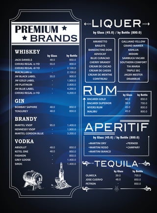 AMARETTO
BAILEYS
BANEDICTINE DOM
ADVOCAT
BLUE CURACAO
CHERRY BRANDY
CREAM DE CACAO
CREAM DE CASSIS
CREAM DE MENTHE
COINTREAU
by Glass (45.0) / by Bottle (800.0)
liquer
GALLIANO YELLOW
GRAND MANIER
KAHLUA
MIDORI
SAMBUCA VACARI
SOUTHERN COMFORT
TIA MARIA
TRIPLE SEC
JAGER MESTER
DRAMBUIE
MARTEL VSOP
HENNESSY VSOP
MARTEL CORDON BLUE
by Glass by Bottle
48.0
55.0
-
-
55.0
-
-
-
-
850.0
900.0
2,100.0
2,100.0
900.0
1,900.0
2,800.0
4,200.0
4,200.0
VODKA
GIN
WHISKEY
BRANDY
ABSOLUT
KETEL ONE
FASHION
GREY GOOSE
SIROC
BOMBAY SAPHIRE
TENGUREY
JACK DANIELS
CHIVAS REGAL 12 YO
CHIVAS REGAL 18 YO
MACALLAN 12
JW BLACK LABEL
JW GOLD LABEL
JW PLATINUM
JW BLUE LABEL
CHIVAS REGAL 21 YO
48.0
48.0
850.0
850.0
95.0
-
-
48.0
48.0
-
-
-
1,400.0
1,900.0
3,200.0
850.0
850.0
850.0
1,400.0
1,400.0
OLMECA
JOSE CUERVO
PETRON
by Glass by Bottle
39.0
48.0
-
700.0
850.0
850.0
by Glass by Bottle
BACARDI GOLD
BACARDI SUPERIOR
MYERS RUM
MALIBU
48.0
39.0
45.0
45.0
850.0
700.0
800.0
800.0
RUM
TEQUILA
by Glass (45.0) / by Bottle (800.0)
APERITIF
PERNOD
CAMPARY
MARTINI DRY
MARTINI ROSO
MARTINI BIANCO
 