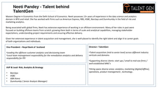 Vice President – Royal Bank of Scotland
•Leading the offshore customer analytics and decisioning team
•Local team management responsibility for the remediation analytics and delivery
responsibility for PPI
AVP & Lead- Risk, Analytics & Strategy
• Barclays
• HSBC
• ABN Amro
• Dunnhumby ( Senior Analysis Manager)
Neeti Pandey - Talent behind
TalentGen
Masters Degree in Economics from the Delhi School of Economics. Neeti possesses 13+ years of experience in the data science and analytics
domain in BFSI and retail. She has worked with firms such as American Express, RBS, HSBC, Barclays and Dunnhumby in the field of risk and
marketing analytics.
Being associated with global firms, Neeti has extensive experience of working in an offshore environment. Many of her roles in past were
focused on building offshore teams from scratch; growing them both in terms of scale and analytical capabilities, managing stakeholder
expectations, understanding project requirements and ensuring effective delivery.
Given her extensive experience in talent acquisition and management, she is well-placed to identify the right talent and align it to career goals
of both organizations and individuals.
Director– TalentGen
•Talent acquisition (mid to senior level) across different industry
verticals and domains
•Supporting diverse clients: start ups / small to mid-size firms /
well-established MNC’s
•Hiring spans diverse areas: analytics, marketing (digital/offline),
operations, product management , technology .
 