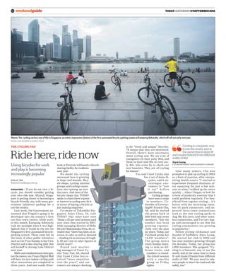 weekendguide today•Saturday17September201624
Ride here, ride now
The cycling fad
Using bicycles for work
and play is becoming
increasingly popular
SINGAPORE — If you do not own a bi-
cycle, you should consider getting
your own ride now. Afterall, Singa-
pore is getting closer to becoming a
bicycle-friendly city, with many gov-
ernment initiatives pushing for a
car-lite society.
Last week, the Government an-
nounced that Tengah is going to be
developed into the country’s first
car-free town centre, while earli-
er this month, Kampung Admiralty
took the spotlight when it was high-
lighted that it would be the site for
Singapore’s first automated bicycle-
parking system. These come hot on
the heels of other public initiatives
such as Car-Free Sunday in the Civic
District and a bike-sharing pilot that
will kickoff in Jurong Lake District
next year.
Malls and condominiums have got-
ten the memo, too: Funan Digital Mall
will have its own indoor cycling path
after renovations are completed in
three years. And new condo River-
bank at Fernvale will launch a bicycle-
sharing facility for residents
next year.
No doubt the cycling
movement here is growing
in leaps and bounds. Bicy-
cle shops, cycling interest
groups and cycling events
have also sprung up over
the years. And most of the
bicycle shops that TODAY
spoke to claim there is great-
er interest in cycling now, be it
in terms of buying a bicycle or
just making enquiries.
Co-owner of Tokyobike Sin-
gapore Jolyn Chua, 34, told
TODAY that sales have seen
“about a 25 per cent increase each
year since they started in 2011”,
while managing director of Hello,
Bicycle! Maksimenko Irina, 33, re-
vealed that “there has been an in-
crease in sales as well as demand
… (leading to) an increase of rough-
ly 20 per cent in sales figures in
recent years”.
Bra nd a nd ma rket-
ing manager of Coast Cy-
cles Tony Tan, 50, shared
that Coast Cycles has re-
ceived “more enquiries
over the years”, and cus-
tomers are always checking
Emilia Tan
features@mediacorp.com.sg
in for “fresh and unique” bicycles.
“It means that they are interested.
Overall, there’s more awareness
about cycling now. We see a lot of
youngsters (in their early 20s), and
those in their mid-30s or even ear-
ly 40s, who come by to check our
new launches. They are all cycling
for leisure.”
Tan said Coast Cycles also
has a set of demo bi-
cycles, and it en-
courages cus-
tomers to “test
it out” before
purchasing.
Cycling groups
have seen a surge
in members. Co-
founder of Lovecyc-
lingSG Francis Chu,
56, said he started
the group back in
2010 with only seven
members, “but the
number has been
growing exponen-
tially over the past
six years. Today, our
Facebook group has
14,631 members”.
The group meets
every Sunday morn-
ing to take on dif-
ferent trails, and
conducts a round-
the-island session
with a smaller
group on Friday
nights.
Like many others, Chu was
prompted to pick up cycling in 2004
as a form of exercise, after encoun-
tering health scares. “I started to
experience frequent dizziness af-
ter squatting for just a few min-
utes or when I walked up the stairs
quickly … (thus) I began to look for
a form of moderate exercise that I
could perform regularly. I’ve ben-
efitted from regular cycling … it’s
better with the increasing (num-
ber of) park connectors, and im-
proved intra-town connections
such as the new cycling paths in
Ang Mo Kio town, and other seam-
less connections, and I’m very hap-
py and encouraged to see that the
cycling communities are growing
in popularity.”
Fellow cycling enthusiast and
founder of JoyRiders, Joyce Leong,
60, started her club in 2006 and
has seen numbers growing through
the decades. Today, her group has
1,900 members. She quipped: “Cy-
cling is a fantastic way to see the
world, and at the same time to keep
fit and (make) friends from different
walks of life! We just need to edu-
cate people to share the road and ride
safely, too.”
Cyclingisafantasticway
toseetheworld,andat
thesametimetokeepfit
and(make)friendsfromdifferent
walksoflife!
JoyceLeong,
Cycling enthusiast and founder of JoyRiders
Above: Yes, cycling can be a way of life in Singapore; an artist’s impression (below) of the first automated bicycle-parking system at Kampong Admiralty, which will roll out early next year.
Photos: Land Transport Authority; istock
 