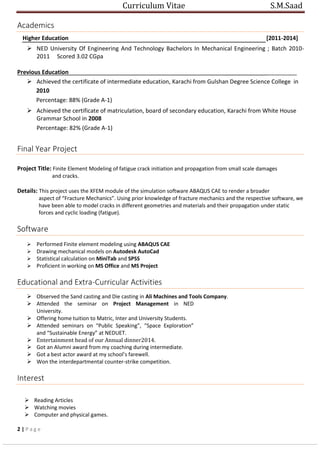 Curriculum Vitae S.M.Saad
Academics
Higher Education [2011-2014]
 NED University Of Engineering And Technology Bachelors In Mechanical Engineering ; Batch 2010-
2011 Scored 3.02 CGpa
Previous Education_______________________________________________________________________
 Achieved the certificate of intermediate education, Karachi from Gulshan Degree Science College in
2010
Percentage: 88% (Grade A-1)
 Achieved the certificate of matriculation, board of secondary education, Karachi from White House
Grammar School in 2008
Percentage: 82% (Grade A-1)
Final Year Project
Project Title: Finite Element Modeling of fatigue crack initiation and propagation from small scale damages
and cracks.
Details: This project uses the XFEM module of the simulation software ABAQUS CAE to render a broader
aspect of “Fracture Mechanics”. Using prior knowledge of fracture mechanics and the respective software, we
have been able to model cracks in different geometries and materials and their propagation under static
forces and cyclic loading (fatigue).
Software
 Performed Finite element modeling using ABAQUS CAE
 Drawing mechanical models on Autodesk AutoCad
 Statistical calculation on MiniTab and SPSS
 Proficient in working on MS Office and MS Project
Educational and Extra-Curricular Activities
 Observed the Sand casting and Die casting in Ali Machines and Tools Company.
 Attended the seminar on Project Management in NED
University.
 Offering home tuition to Matric, Inter and University Students.
 Attended seminars on “Public Speaking”, “Space Exploration”
and “Sustainable Energy” at NEDUET.
 Entertainment head of our Annual dinner2014.
 Got an Alumni award from my coaching during intermediate.
 Got a best actor award at my school’s farewell.
 Won the interdepartmental counter-strike competition.
Interest
 Reading Articles
 Watching movies
 Computer and physical games.
2 | P a g e
 