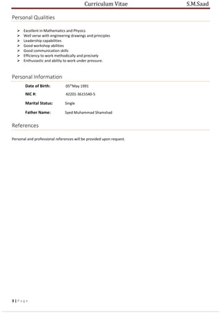 Curriculum Vitae S.M.Saad
Personal Qualities
 Excellent in Mathematics and Physics
 Well verse with engineering drawings and principles
 Leadership capabilities
 Good workshop abilities
 Good communication skills
 Efficiency to work methodically and precisely
 Enthusiastic and ability to work under pressure.
Personal Information
Date of Birth: 05th
May 1991
NIC #: 42201-3615540-5
Marital Status: Single
Father Name: Syed Muhammad Shamshad
References
Personal and professional references will be provided upon request.
3 | P a g e
 