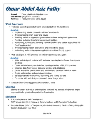 Page 1 of 3
Omar Abdel Aziz Fathy
E-mail : Omar_abdel-aziz@Outlook.com
Cell Phone: (+2) 010 – 2223 1071
Address : Hadayk El-Koba, Cairo, Egypt
Work Experience
 Technical support specialist at Egypt Smart Cards from 2014 until now
Job Role
o Implementing service centers for citizens' smart cards.
o Troubleshooting smart cards' chip issues
o Providing technical support for government facilities and system applications
o Providing technical Reports for government facilities
o Maintaining, running and providing support for POSs and system applications for
Food Supply project
o Troubleshooting system applications and connectivity issues
o Maintaining and running system applications for Food Supply project
 Web Developer at J4SS (Journey for software solutions) for 2 years
Job Role
o Write well designed, testable, efficient code by using best software development
practices
o Create website layout/user interface by using standard HTML/CSS practices
o Integrate data from various back-end services and databases
o Gather and refine specifications and requirements based on technical needs
o Create and maintain software documentation
o Be responsible for maintaining, expanding, and scaling our site
o Cooperate with web designers to match visual design intent
 Sales at Retail Group Egypt in ALDO Store for 2 years
Objective
Seeking a career, that would challenge and stimulate my abilities and provide ample
opportunities for growth along with the Organization
Education
 6 Month Diploma of Web Development.
MCIT scholarship 2014, Ministry of Communications and Information Technology
 Bachelor degree (B.Sc.) of Geographic, Ain-Shams University, Faculty of Arts, Geographic
Section, Graduation year 2011
 