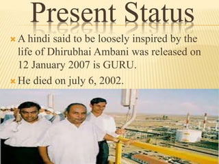 Present Status
 A hindi said to be loosely inspired by the
life of Dhirubhai Ambani was released on
12 January 2007 is GURU.
 He died on july 6, 2002.
 