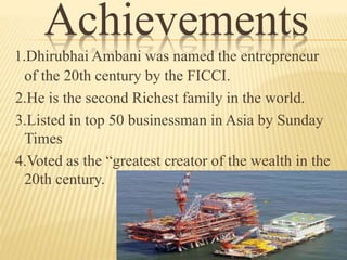 Achievements
1.Dhirubhai Ambani was named the entrepreneur
of the 20th century by the FICCI.
2.He is the second Richest family in the world.
3.Listed in top 50 businessman in Asia by Sunday
Times
4.Voted as the “greatest creator of the wealth in the
20th century.
 