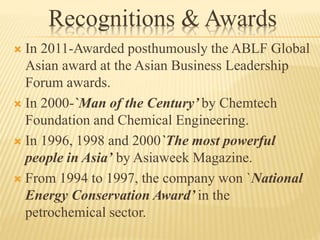 Recognitions & Awards
 In 2011-Awarded posthumously the ABLF Global
Asian award at the Asian Business Leadership
Forum awards.
 In 2000-`Man of the Century’ by Chemtech
Foundation and Chemical Engineering.
 In 1996, 1998 and 2000`The most powerful
people in Asia’ by Asiaweek Magazine.
 From 1994 to 1997, the company won `National
Energy Conservation Award’ in the
petrochemical sector.
 
