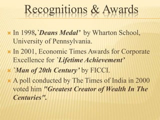 Recognitions & Awards
 In 1998,`Deans Medal’ by Wharton School,
University of Pennsylvania.
 In 2001, Economic Times Awards for Corporate
Excellence for `Lifetime Achievement’
 `Man of 20th Century’ by FICCI.
 A poll conducted by The Times of India in 2000
voted him "Greatest Creator of Wealth In The
Centuries".
 