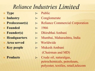  Type :- Public
 Industry :- Conglomerate
 Predecessor(s) :- Reliance Commercial Corporation
 Founded :- 1966
 Founder(s) :- Dhirubhai Ambani
 Headquarters :- Mumbai, Maharashtra, India
 Area served :- Worldwide
 Key people :- Mukesh Ambani
(Chairman and MD)
 Products :- Crude oil, naturalgas,
petrochemicals, petroleum,
polyester, textiles, retail,telecom
 