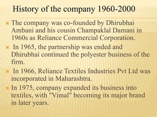  The company was co-founded by Dhirubhai
Ambani and his cousin Champaklal Damani in
1960s as Reliance Commercial Corporation.
 In 1965, the partnership was ended and
Dhirubhai continued the polyester business of the
firm.
 In 1966, Reliance Textiles Industries Pvt Ltd was
incorporated in Maharashtra.
 In 1975, company expanded its business into
textiles, with "Vimal" becoming its major brand
in later years.
History of the company 1960-2000
 