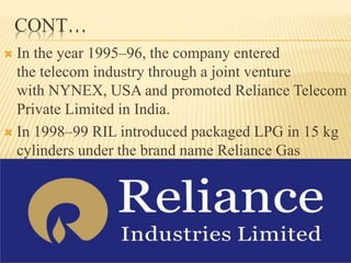 CONT…
 In the year 1995–96, the company entered
the telecom industry through a joint venture
with NYNEX, USA and promoted Reliance Telecom
Private Limited in India.
 In 1998–99 RIL introduced packaged LPG in 15 kg
cylinders under the brand name Reliance Gas
 