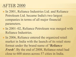 AFTER 2000
 In 2001, Reliance Industries Ltd. and Reliance
Petroleum Ltd. became India's two largest
companies in terms of all major financial
parameters.
 In 2001–02, Reliance Petroleum was merged with
Reliance Industries.
 In 2006, Reliance entered the organized retail
market in India with the launch of its retail store
format under the brand name of 'Reliance
Fresh'. By the end of 2008, Reliance retail had
close to 600 stores across 57 cities in India.
 