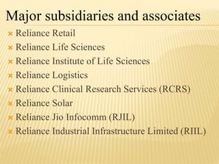 Reliance Retail
 Reliance Life Sciences
 Reliance Institute of Life Sciences
 Reliance Logistics
 Reliance Clinical Research Services (RCRS)
 Reliance Solar
 Reliance Jio Infocomm (RJIL)
 Reliance Industrial Infrastructure Limited (RIIL)
Major subsidiaries and associates
 