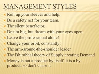 MANAGEMENT STYLES
 Roll up your sleeves and help.
 Be a safety net for your team.
 The silent benefactor.
 Dream big, but dream with your eyes open.
 Leave the professional alone!
 Change your orbit, constantly!
 The arm-around-the-shoulder leader
 The Dhirubhai theory of Supply creating Demand
 Money is not a product by itself, it is a by-
product, so don't chase it
 