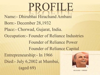 PROFILE
Name:- Dhirubhai Hirachand Ambani
Born:- December 28,1932
Place:- Chorwad, Gujarat, India.
Occupation:- Founder of Reliance Industries
Founder of Reliance Power
Founder of Reliance Capital
Entrepreneurship:- In 1966
Died:- July 6,2002 at Mumbai,
(aged 69)
 