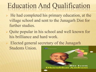 Education And Qualification
 He had completed his primary education, at the
village school and sent to the Junagarh Dist for
further studies.
 Quite popular in his school and well known for
his brilliance and hard work.
 Elected general secretary of the Junagarh
Students Union.
 