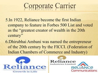 Corporate Carrier
5.In 1922, Reliance become the first Indian
company to feature in Forbes 500 List and voted
as the “greatest creator of wealth in the 20th
century”
6.Dhirubhai Ambani was named the entrepreneur
of the 20th century by the FICCI. (Federation of
Indian Chambers of Commerce and Industry)
 