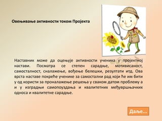 Даље...
Наставник може да оцењује активности ученика у пројектној
настави. Посматра се степен сарадње, мотивисаност,
самосталност, сналажење, вођење белешки, резултати итд. Ова
врста наставе покреће ученике за самостални рад који ће им бити
у од користи за проналажење решења у сваком датом проблему а
и у изградњи самопоуздања и квалитетних међувршњачких
односа и квалитетне сарадње.
Овењивање активности током Пројекта
 