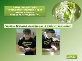Учили смо кроз рад,
извршавање задатака и кроз
личне акције...
Како је то изгледало??? 
Даље...
Припрема: Залепљење мерне јединице на пластичну чинију/флашу.
 