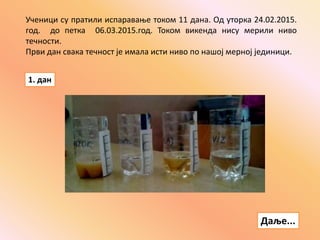 Ученици су пратили испаравање током 11 дана. Од уторка 24.02.2015.
год. до петка 06.03.2015.год. Током викенда нису мерили ниво
течности.
Први дан свака течност је имала исти ниво по нашој мерној јединици.
1. дан
Даље...
 