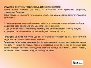Следела је дискусија, упоређивање добијених резултата:
Након истека времена (11 дана) на наставном часу сумирамо резултате,
прегледамо белешке.
Свака посуда се налазила у учионици и имали смо увид у крајњи резултат. Тада смо
закључили:
1. да медицински алкохол је показао највеће испаравање током трајања пројекта;
2. да ниво воде се смањио али мало мање него алкохол;
3. да уље није показало никакву промену што се тиче његовог нивоа у посуди;
4. да густи сок оставио само осушени буђави остатак, тј. талог.
Потврђена је прва хипотеза: да од коришћених течности за овај експеримент
медицински алкохол се испарава најбрже .
Потврђена је и друга хипотеза јер је испаравањем дошло до смањења нивоа
течности у неким посудама. Током испаравања неке течности су мењале свој
облик. У посуди са соком након дужег времена остао је само талог. Штетни талози,
уколико их ветар разнесе могу да загађују околину.
Даље...
 