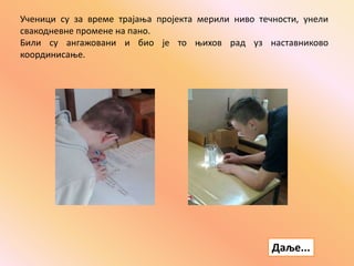 Ученици су за време трајања пројекта мерили ниво течности, унели
свакодневне промене на пано.
Били су ангажовани и био је то њихов рад уз наставниково
координисање.
Даље...
 
