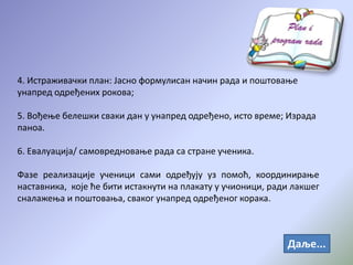4. Истраживачки план: Јасно формулисан начин рада и поштовање
унапред одређених рокова;
5. Вођење белешки сваки дан у унапред одређено, исто време; Израда
паноа.
6. Евалуација/ самовредновање рада са стране ученика.
Фазе реализације ученици сами одређују уз помоћ, координирање
наставника, које ће бити истакнути на плакату у учионици, ради лакшег
сналажења и поштовања, сваког унапред одређеног корака.
Даље...
 