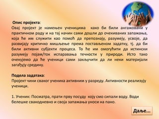 Опис пројекта:
Овај пројект је намењен ученицима како би били ангажовани у
практичном раду и на тај начин сами дошли до очекиваних запажања,
која ће им служити као помоћ да препознају, разумеју, усвоје, да
развијају критичко мишљење према постављеном задатку, тј. да би
били активни субјекти процеса. То ће им омогућити да истински
разумеју појам/ток испаравања течности у природи. Исто тако
очекујемо да ће ученици сами закључити да ли неки материјали
загађују средину.
Подела задатака:
Пројект чини сваког ученика активним у разреду. Активности реализују
ученици.
1. Ученик: Посматра, прати прву посуду коју смо сипали воду. Води
белешке свакодневно и своја запажања уноси на пано.
Даље...
 