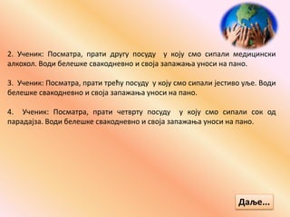 2. Ученик: Посматра, прати другу посуду у коју смо сипали медицински
алкохол. Води белешке свакодневно и своја запажања уноси на пано.
3. Ученик: Посматра, прати трећу посуду у коју смо сипали јестиво уље. Води
белешке свакодневно и своја запажања уноси на пано.
4. Ученик: Посматра, прати четврту посуду у коју смо сипали сок од
парадајза. Води белешке свакодневно и своја запажања уноси на пано.
Даље...
 