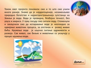 Током овог пројекта поновили смо и то што смо учили
много раније. Знамо да је најдрагоценије, незаменљиво
природно богатство и најраспрострањенија супстанца на
Земљи је вода. Вода је провидна, безбојна течност, без
укуса и мириса. У прву посуду смо сипали воду. Споменули
и закључили смо да испаравање воде је неопходно за
одвијање животних процеса, за опстанак и развој живих
бића. Кружење воде је кључно питање одрживости и
развоја. Сав живот, све биљке и животиње се укључују у
процес кружења воде.
Даље...
 