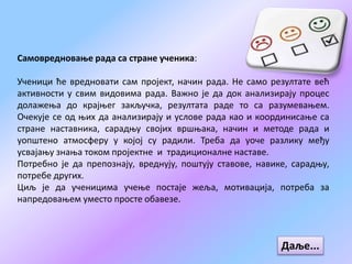 Самовредновање рада са стране ученика:
Ученици ће вредновати сам пројект, начин рада. Не само резултате већ
активности у свим видовима рада. Важно је да док анализирају процес
долажења до крајњег закључка, резултата раде то са разумевањем.
Очекује се од њих да анализирају и услове рада као и координисање са
стране наставника, сарадњу својих вршњака, начин и методе рада и
уопштено атмосферу у којој су радили. Треба да уоче разлику међу
усвајању знања током пројектне и традиционалне наставе.
Потребно је да препознају, вреднују, поштују ставове, навике, сарадњу,
потребе других.
Циљ је да ученицима учење постаје жеља, мотивација, потреба за
напредовањем уместо просте обавезе.
Даље...
 