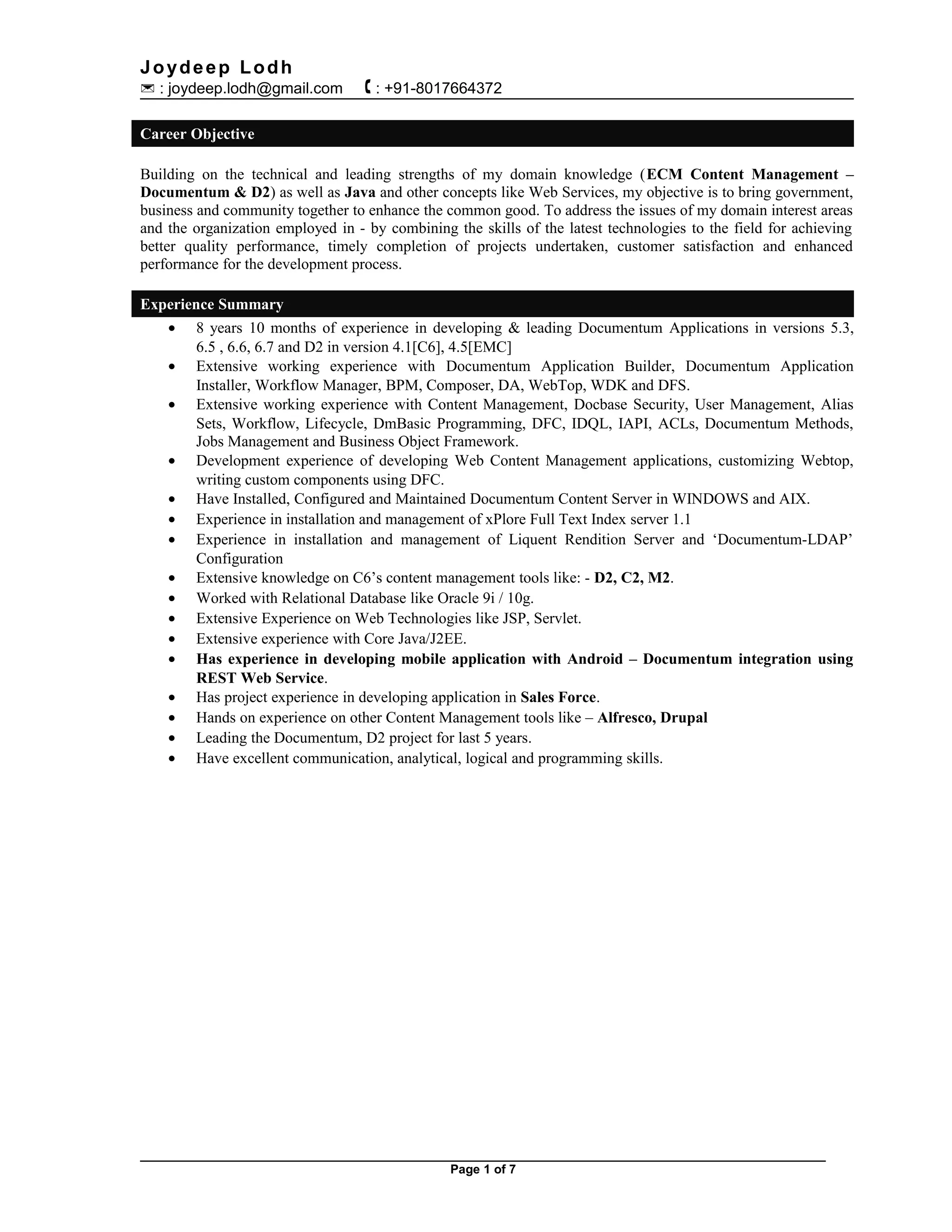 Joydeep Lodh
 : joydeep.lodh@gmail.com  : +91-8017664372
Career Objective
Building on the technical and leading strengths of my domain knowledge (ECM Content Management –
Documentum & D2) as well as Java and other concepts like Web Services, my objective is to bring government,
business and community together to enhance the common good. To address the issues of my domain interest areas
and the organization employed in - by combining the skills of the latest technologies to the field for achieving
better quality performance, timely completion of projects undertaken, customer satisfaction and enhanced
performance for the development process.
Experience Summary
• 8 years 10 months of experience in developing & leading Documentum Applications in versions 5.3,
6.5 , 6.6, 6.7 and D2 in version 4.1[C6], 4.5[EMC]
• Extensive working experience with Documentum Application Builder, Documentum Application
Installer, Workflow Manager, BPM, Composer, DA, WebTop, WDK and DFS.
• Extensive working experience with Content Management, Docbase Security, User Management, Alias
Sets, Workflow, Lifecycle, DmBasic Programming, DFC, IDQL, IAPI, ACLs, Documentum Methods,
Jobs Management and Business Object Framework.
• Development experience of developing Web Content Management applications, customizing Webtop,
writing custom components using DFC.
• Have Installed, Configured and Maintained Documentum Content Server in WINDOWS and AIX.
• Experience in installation and management of xPlore Full Text Index server 1.1
• Experience in installation and management of Liquent Rendition Server and ‘Documentum-LDAP’
Configuration
• Extensive knowledge on C6’s content management tools like: - D2, C2, M2.
• Worked with Relational Database like Oracle 9i / 10g.
• Extensive Experience on Web Technologies like JSP, Servlet.
• Extensive experience with Core Java/J2EE.
• Has experience in developing mobile application with Android – Documentum integration using
REST Web Service.
• Has project experience in developing application in Sales Force.
• Hands on experience on other Content Management tools like – Alfresco, Drupal
• Leading the Documentum, D2 project for last 5 years.
• Have excellent communication, analytical, logical and programming skills.
Page 1 of 7
 