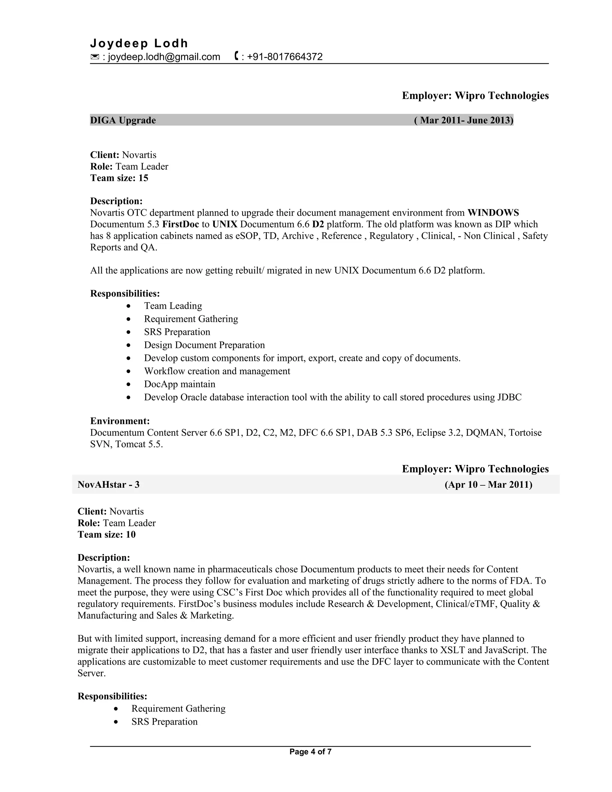 Joydeep Lodh
 : joydeep.lodh@gmail.com  : +91-8017664372
Employer: Wipro Technologies
DIGA Upgrade ( Mar 2011- June 2013)
Client: Novartis
Role: Team Leader
Team size: 15
Description:
Novartis OTC department planned to upgrade their document management environment from WINDOWS
Documentum 5.3 FirstDoc to UNIX Documentum 6.6 D2 platform. The old platform was known as DIP which
has 8 application cabinets named as eSOP, TD, Archive , Reference , Regulatory , Clinical, - Non Clinical , Safety
Reports and QA.
All the applications are now getting rebuilt/ migrated in new UNIX Documentum 6.6 D2 platform.
Responsibilities:
• Team Leading
• Requirement Gathering
• SRS Preparation
• Design Document Preparation
• Develop custom components for import, export, create and copy of documents.
• Workflow creation and management
• DocApp maintain
• Develop Oracle database interaction tool with the ability to call stored procedures using JDBC
Environment:
Documentum Content Server 6.6 SP1, D2, C2, M2, DFC 6.6 SP1, DAB 5.3 SP6, Eclipse 3.2, DQMAN, Tortoise
SVN, Tomcat 5.5.
Employer: Wipro Technologies
NovAHstar - 3 (Apr 10 – Mar 2011)
Client: Novartis
Role: Team Leader
Team size: 10
Description:
Novartis, a well known name in pharmaceuticals chose Documentum products to meet their needs for Content
Management. The process they follow for evaluation and marketing of drugs strictly adhere to the norms of FDA. To
meet the purpose, they were using CSC’s First Doc which provides all of the functionality required to meet global
regulatory requirements. FirstDoc’s business modules include Research & Development, Clinical/eTMF, Quality &
Manufacturing and Sales & Marketing.
But with limited support, increasing demand for a more efficient and user friendly product they have planned to
migrate their applications to D2, that has a faster and user friendly user interface thanks to XSLT and JavaScript. The
applications are customizable to meet customer requirements and use the DFC layer to communicate with the Content
Server.
Responsibilities:
• Requirement Gathering
• SRS Preparation
Page 4 of 7
 