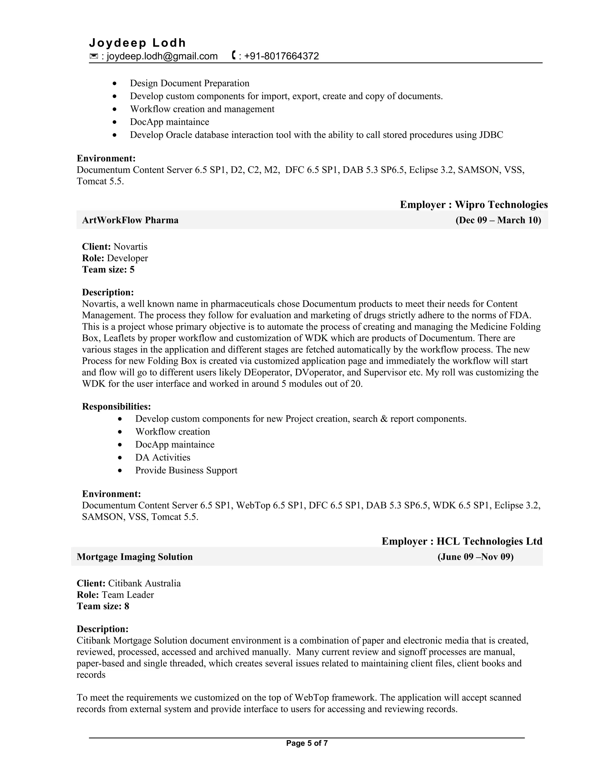 Joydeep Lodh
 : joydeep.lodh@gmail.com  : +91-8017664372
• Design Document Preparation
• Develop custom components for import, export, create and copy of documents.
• Workflow creation and management
• DocApp maintaince
• Develop Oracle database interaction tool with the ability to call stored procedures using JDBC
Environment:
Documentum Content Server 6.5 SP1, D2, C2, M2, DFC 6.5 SP1, DAB 5.3 SP6.5, Eclipse 3.2, SAMSON, VSS,
Tomcat 5.5.
Employer : Wipro Technologies
ArtWorkFlow Pharma (Dec 09 – March 10)
Client: Novartis
Role: Developer
Team size: 5
Description:
Novartis, a well known name in pharmaceuticals chose Documentum products to meet their needs for Content
Management. The process they follow for evaluation and marketing of drugs strictly adhere to the norms of FDA.
This is a project whose primary objective is to automate the process of creating and managing the Medicine Folding
Box, Leaflets by proper workflow and customization of WDK which are products of Documentum. There are
various stages in the application and different stages are fetched automatically by the workflow process. The new
Process for new Folding Box is created via customized application page and immediately the workflow will start
and flow will go to different users likely DEoperator, DVoperator, and Supervisor etc. My roll was customizing the
WDK for the user interface and worked in around 5 modules out of 20.
Responsibilities:
• Develop custom components for new Project creation, search & report components.
• Workflow creation
• DocApp maintaince
• DA Activities
• Provide Business Support
Environment:
Documentum Content Server 6.5 SP1, WebTop 6.5 SP1, DFC 6.5 SP1, DAB 5.3 SP6.5, WDK 6.5 SP1, Eclipse 3.2,
SAMSON, VSS, Tomcat 5.5.
Employer : HCL Technologies Ltd
Mortgage Imaging Solution (June 09 –Nov 09)
Client: Citibank Australia
Role: Team Leader
Team size: 8
Description:
Citibank Mortgage Solution document environment is a combination of paper and electronic media that is created,
reviewed, processed, accessed and archived manually. Many current review and signoff processes are manual,
paper-based and single threaded, which creates several issues related to maintaining client files, client books and
records
To meet the requirements we customized on the top of WebTop framework. The application will accept scanned
records from external system and provide interface to users for accessing and reviewing records.
Page 5 of 7
 