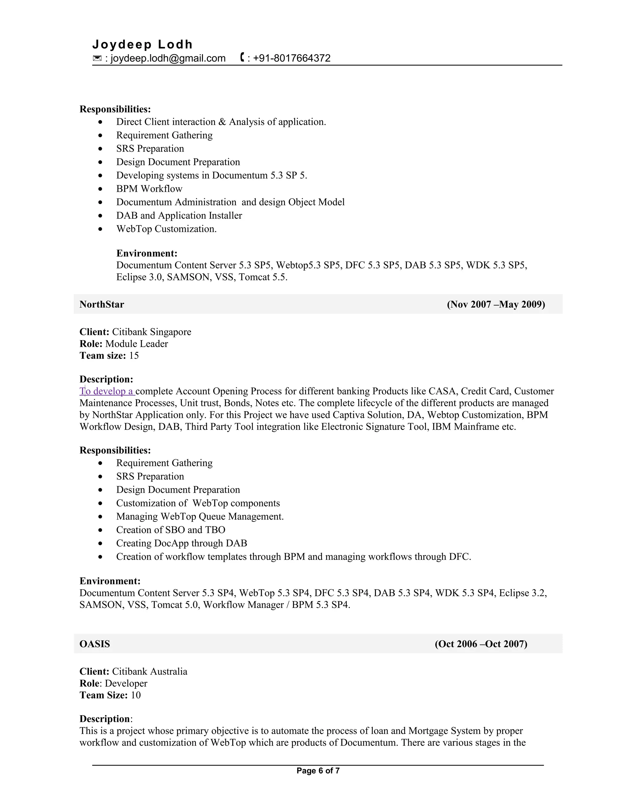 Joydeep Lodh
 : joydeep.lodh@gmail.com  : +91-8017664372
Responsibilities:
• Direct Client interaction & Analysis of application.
• Requirement Gathering
• SRS Preparation
• Design Document Preparation
• Developing systems in Documentum 5.3 SP 5.
• BPM Workflow
• Documentum Administration and design Object Model
• DAB and Application Installer
• WebTop Customization.
Environment:
Documentum Content Server 5.3 SP5, Webtop5.3 SP5, DFC 5.3 SP5, DAB 5.3 SP5, WDK 5.3 SP5,
Eclipse 3.0, SAMSON, VSS, Tomcat 5.5.
NorthStar (Nov 2007 –May 2009)
Client: Citibank Singapore
Role: Module Leader
Team size: 15
Description:
To develop a complete Account Opening Process for different banking Products like CASA, Credit Card, Customer
Maintenance Processes, Unit trust, Bonds, Notes etc. The complete lifecycle of the different products are managed
by NorthStar Application only. For this Project we have used Captiva Solution, DA, Webtop Customization, BPM
Workflow Design, DAB, Third Party Tool integration like Electronic Signature Tool, IBM Mainframe etc.
Responsibilities:
• Requirement Gathering
• SRS Preparation
• Design Document Preparation
• Customization of WebTop components
• Managing WebTop Queue Management.
• Creation of SBO and TBO
• Creating DocApp through DAB
• Creation of workflow templates through BPM and managing workflows through DFC.
Environment:
Documentum Content Server 5.3 SP4, WebTop 5.3 SP4, DFC 5.3 SP4, DAB 5.3 SP4, WDK 5.3 SP4, Eclipse 3.2,
SAMSON, VSS, Tomcat 5.0, Workflow Manager / BPM 5.3 SP4.
OASIS (Oct 2006 –Oct 2007)
Client: Citibank Australia
Role: Developer
Team Size: 10
Description:
This is a project whose primary objective is to automate the process of loan and Mortgage System by proper
workflow and customization of WebTop which are products of Documentum. There are various stages in the
Page 6 of 7
 