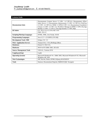 Joydeep Lodh
 : joydeep.lodh@gmail.com  : +91-8017664372
Technical Skills
Documentum Suite
Documentum Content Server 5.3 SP4 / 6.5 SP1/6.6, Documentum xPlore
Index Server 1.2, Documentum Administrator 5.3 SP4 / 6.5 SP1/6.6, WebTop
5.3 SP4 / 6.5 SP1/6.6, WDK 5.3 SP4/6.5 SP1/ 6.6, Documentum Foundation
Classes 5.3 SP4 / 6.5 SP1/ 6.6, Workflow Manager & BPM 5.3 SP4, DocApp
Builder 5.3 SP4 / 5.3 SP 6.5, DocApp Installer 5.3 SP4, DQL
D2 Suites C6 - D2 4.1.0, C2 2.0.0, M2 1.0.0.
EMC- D2 4.5
Scripting/Markup Languages HTML, XML, Java Script, AJAX
Programming Languages Java ,C,C++,C#,SHELL,PL/SQL
Development Tools / IDE Eclipse 3.0 / 3.2
Web / Application Servers Tomcat 4.0.x / 5.0.x,Weblogic,JBoss
Databases Oracle 9i /10G/11G,
Platforms WIN 9x/NT/2000/ 2003, XP,AIX
Source Management Tools VSS 6.0 , Tortoise SVN
Logging package Log4j
Operating Systems Microsoft Windows® 9x / 2000/ 2003, Microsoft Windows® NT, Microsoft
Windows XP, AIX
Web Technologies JSP, Servlet, Struts, HTML5,JQuery,SOAP,REST
Tools Samson, Documentum Repoint, DQMAN,SQL Navigator
Page 2 of 7
 