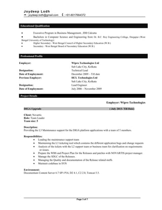 Joydeep Lodh
 : joydeep.lodh@gmail.com  : +91-8017664372
Educational Qualification
• Executive Program in Business Management , IIM Calcutta
• Bachelors in Computer Science and Engineering from Dr. B.C. Roy Engineering College, Durgapur (West
Bengal University of Technology)
• Higher Secondary : West Bengal Council of Higher Secondary Education (W.B.)
• Secondary : West Bengal Board of Secondary Education (W.B.)
Professional Profile
Employer: Wipro Technologies Ltd
Salt Lake City, Kolkata
Designation: Technical Lead
Date of Employment: December 2009 – Till date
Previous Employer: HCL Technologies Ltd
Salt Lake City, Kolkata
Designation: Lead Engineer
Date of Employment: July 2006 – November 2009
Project Details
Employer: Wipro Technologies
DIGA Upgrade ( July 2013- Till Date)
Client: Novartis
Role: Team Leader
Team size: 5
Description:
Providing the L3 Maintenance support for the DIGA platform applications with a team of 5 members.
Responsibilities:
• Leading the maintenance support team
• Maintaining the L3 ticketing tool which contains the different application bugs and change requests
• Analysis of the tickets with the L2 support team or business team for clarification on requirements
or issues.
• Prepare the WBS and Project Plan for the Releases and patches with NOVARTIS project manager.
• Manage the SDLC of the Releases.
• Managing the Quality and documentation of the Release related stuffs
• Maintain codebase in SVN
Environment:
Documentum Content Server 6.7 SP1 P16, D2 4.1, C2 2.0, Tomcat 5.5.
Page 3 of 7
 