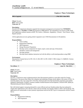 Joydeep Lodh
 : joydeep.lodh@gmail.com  : +91-8017664372
Employer: Wipro Technologies
DIGA Upgrade ( Mar 2011- June 2013)
Client: Novartis
Role: Team Leader
Team size: 15
Description:
Novartis OTC department planned to upgrade their document management environment from WINDOWS
Documentum 5.3 FirstDoc to UNIX Documentum 6.6 D2 platform. The old platform was known as DIP which
has 8 application cabinets named as eSOP, TD, Archive , Reference , Regulatory , Clinical, - Non Clinical , Safety
Reports and QA.
All the applications are now getting rebuilt/ migrated in new UNIX Documentum 6.6 D2 platform.
Responsibilities:
• Team Leading
• Requirement Gathering
• SRS Preparation
• Design Document Preparation
• Develop custom components for import, export, create and copy of documents.
• Workflow creation and management
• DocApp maintain
• Develop Oracle database interaction tool with the ability to call stored procedures using JDBC
Environment:
Documentum Content Server 6.6 SP1, D2, C2, M2, DFC 6.6 SP1, DAB 5.3 SP6, Eclipse 3.2, DQMAN, Tortoise
SVN, Tomcat 5.5.
Employer: Wipro Technologies
NovAHstar - 3 (Apr 10 – Mar 2011)
Client: Novartis
Role: Team Leader
Team size: 10
Description:
Novartis, a well known name in pharmaceuticals chose Documentum products to meet their needs for Content
Management. The process they follow for evaluation and marketing of drugs strictly adhere to the norms of FDA. To
meet the purpose, they were using CSC’s First Doc which provides all of the functionality required to meet global
regulatory requirements. FirstDoc’s business modules include Research & Development, Clinical/eTMF, Quality &
Manufacturing and Sales & Marketing.
But with limited support, increasing demand for a more efficient and user friendly product they have planned to
migrate their applications to D2, that has a faster and user friendly user interface thanks to XSLT and JavaScript. The
applications are customizable to meet customer requirements and use the DFC layer to communicate with the Content
Server.
Responsibilities:
• Requirement Gathering
• SRS Preparation
Page 4 of 7
 