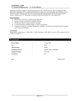 Joydeep Lodh
 : joydeep.lodh@gmail.com  : +91-8017664372
application and different stages are fetched automatically by the workflow process. The loan application forms
submitted by applicants will be scanned and checked into content server and immediately the workflow will start
and flow will go to different users. My roll was customizing the WebTop for the user interface and worked in
around 5 modules out of 20. This project was being executed from Kolkata HCL and Gurgaon HCL.
Responsibilities
• Develop few components on WebTop web application.
• Design web pages using HTML and DMF tag library.
• Develop user controls using javascript on jsp pages.
• Customise WebTop to generate reports on various user activities
• Customize WebTop for User/Role Management, Workflow User Inbox and Advanced Search to include
custom types and attributes
Environment
Documentum Content Server 5.3 SP4, DFC 5.3 SP4, WebTop 5.3 SP4, DQL, Core Java, JSP, JavaScript, HTML,
Tomcat 5.5, Eclipse 3.0.
Personal Details
Date of Birth : 19 July 1983
Sex : Male
Marital Status : Single
Languages Known : English, Hindi, and Bengali
Passport Number : F9376338
Visa Status : NA
Date : Joydeep Lodh
Page 7 of 7
 