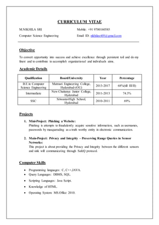 CURRICULUM VITAE
M.NIKHILA SRI Mobile: +91 9700160585
Computer Science Engineering Email ID: nikhilasri05@gmail.com
Objective
To convert opportunity into success and achieve excellence through persistent toil and do my
finest and to contribute to accomplish organizational and individuals aims.
Academic Details
Qualification Board/University Year Percentage
B.E in Computer
Science Engineering
Matrusri Engineering College,
Hyderabad-(OU)
2013-2017 68%(till III/II)
Intermediate
New Chaitanya Junior College,
Hyderabad
2011-2013 74.3%
SSC
SriwastavHigh School,
Hyderabad
2010-2011 69%
Projects
1. Mini-Project: Phishing a Website:
Phishing is attempts to fraudulently acquire sensitive information, such as usernames,
passwords by masquerading as a truth worthy entity in electronic communication.
2. Main-Project: Privacy and Integrity – Preserving Range Queries in Sensor
Networks:
This project is about providing the Privacy and Integrity between the different sensors
and sink will communicating through SafeQ protocol.
Computer Skills
 Programming languages: C, C++,JAVA.
 Query Languages: DBMS, SQL.
 Scripting Languages: Java Script.
 Knowledge of HTML.
 Operating System: MS.Office 2010.
 