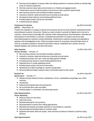 Exercises sound judgment in issuing credits and making exceptions to customer policies to maintain high
levels of customer satisfaction.
Informed customers about sales and promotions in a friendly and engaging manner.
Tracked down sources of special products and services to meet customers' special needs.
Met incoming customers and provided immediate assistance.
Listened to customer needs and preferences to provide accurate advice.
Increased purchase totals by recommending additional items.
Provided expert product and service information.
Created attractive displays.
Sep 2015 to Feb 2016Professional Fundraiser
APPCO － White Plains, NY
Trained new employees on company customer service policies and service level standards. Maintained friendly
and professional customer interactions. Worked as a team member to provide the highest level of service to
customers. Shared product knowledge with customers while making personal recommendations. Described use
and operation of merchandise to customers. Completed documentation for product and service sales.
Cold-called prospective customers to build relationship. Greeted store customers promptly and responded to
questions with knowledgeable service. Filled out expense reports for accounting. Generated high volume of
referrals. Evaluated competitors and performed market research. Established new customer accounts.
Updated database with customer and sales information.
Jul 2014 to Dec 2014Sales Associate
Verizon Wireless － Norwalk, CT
Met incoming customers and provided immediate assistance.
Listened to customer needs and preferences to provide accurate advice.
Completed purchases with cash, credit and debit payment methods.
Increased purchase totals by recommending additional items.
Organized items in visually appealing manner.
Provided expert product and service information.
Maintained up-to-date knowledge of customer buying habits.
Recommended and helped customers select merchandise based on their needs.
Jun 2014 to Sep 2014DoubleTree
Maintenance － Norwalk, CT
Washed and spot-cleaned furniture, blackboards, mirrors, wastebaskets and garbage cans, office
machines.
and ashtrays.
Gathered and emptied trash and recycling bins.
Set up and took down chairs and tables.
Greeted people in a enthusiastic and welcoming manner.
Jun 2013 to Dec 2013Sales Representative
Vector Marketing
Filled out orders for new items.
Sold Cutco knives.
Did telemarketing for Cutco products.
Did presentations in homes after making appointments.
Described merchandise and explain operation of merchandise to customers.
Recommended merchandise based on customer needs.
Explained information about the quality, value and style of products to Influence customer buying
decisions.
Jan 2013 to Apr 2014Sales Representative
 