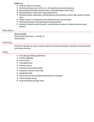 Education
Interests
Skills
AMWAY Inc
Filled out orders for new items.
Sold Amway Products such as Nutri Lite. XS Energy Drinks and Artistry Make-up
Recommended and helped customers select merchandise based on their needs.
Did presentations in homes after making appointments.
Extended customer subscriptions, offering discounts and promotions to ensure high customer retention
rates.
Guided customers in choosing items that reflected personal style and shape.
Administered all point of sale opening and closing procedures.
Explained information about the quality, value and style of products to Influence customer buying
decisions.
General Studies
Brien McMahon High School － Norwalk, CT.
General Studies
Interested in learning new ways to evaluate myself from a business perspective. Interested in entrepreneurship
and owning a franchise.
Cold calling and Making appointments
Excellent Negotiator
Internet Savvy
Social Media Savvy
Attentive Listener
Articulate and Conclusive speaker
Exceptional customer service skills
​Management Skills
Able to train and instill exceptional sales prowess in employees
Creative problem solving
Intuitive Marketing and Sales Talent
 