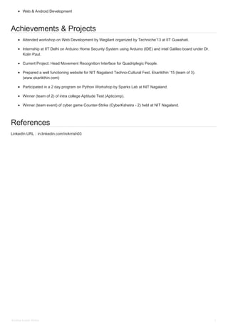 Web & Android Development
Achievements & Projects
Attended workshop on Web Development by Wegilant organized by Techniche’13 at IIT Guwahati.
Internship at IIT Delhi on Arduino Home Security System using Arduino (IDE) and intel Galileo board under Dr.
Kolin Paul.
Current Project: Head Movement Recognition Interface for Quadriplegic People.
Prepared a well functioning website for NIT Nagaland Techno-Cultural Fest, Ekarikthin '15 (team of 3).
(www.ekarikthin.com)
Participated in a 2 day program on Python Workshop by Sparks Lab at NIT Nagaland.
Winner (team of 2) of intra college Aptitude Test (Apticomp).
Winner (team event) of cyber game Counter-Strike (CyberKshetra - 2) held at NIT Nagaland.
References
LinkedIn URL : in.linkedin.com/in/krrish03
Krishna Kumar Mishra 2
 