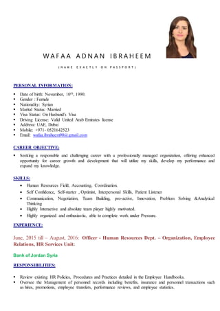 W A F A A A D N A N I B R A H E E M
( N A M E E X A C T L Y O N P A S S P O R T )
PERSONAL INFORMATION:
 Date of birth: November, 10th, 1990.
 Gender : Female
 Nationality: Syrian
 Marital Status: Married
 Visa Status: On Husband's Visa
 Driving License: Valid United Arab Emirates license
 Address: UAE, Dubai
 Mobile: +971- 0521642523
 Email: wafaa.ibraheem90@gmail.com
CAREER OBJECTIVE:
 Seeking a responsible and challenging career with a professionally managed organization, offering enhanced
opportunity for career growth and development that will utilize my skills, develop my performance and
expand my knowledge.
SKILLS:
 Human Resources Field, Accounting, Coordination.
 Self Confidence, Self-starter , Optimist, Interpersonal Skills, Patient Listener
 Communication, Negotiation, Team Building, pro-active, Innovation, Problem Solving &Analytical
Thinking
 Highly Interactive and absolute team player highly motivated.
 Highly organized and enthusiastic, able to complete work under Pressure.
EXPERIENCE:
June, 2015 till – August, 2016: Officer - Human Resources Dept. – Organization, Employee
Relations, HR Services Unit:
Bank of Jordan Syria
RESPONSIBILITIES:
 Review existing HR Policies, Procedures and Practices detailed in the Employee Handbooks.
 Oversee the Management of personnel records including benefits, insurance and personnel transactions such
as hires, promotions, employee transfers, performance reviews, and employee statistics.
 