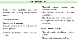 METABOLOMICS
•Study of the metabolites and small
molecules that the body and gut bacteria
produce.
•New area of science
•Broader than proteomics
•Includes bacteria products with our own
genetic products
•Pioneered by Jeremy Nicholson and Jeff
Gordon
•Microbial genomes enhance our
metabolic activity
•May indirectly or directly affect our
metabolism
•The colon is very active metabolically
•20-70 gms of carbons and 5-20 gms of
protein/day
•Over 100 kcal per day!
•Mass of colonic microbiome = single
kidney
•Metabolically as active as the liver
 